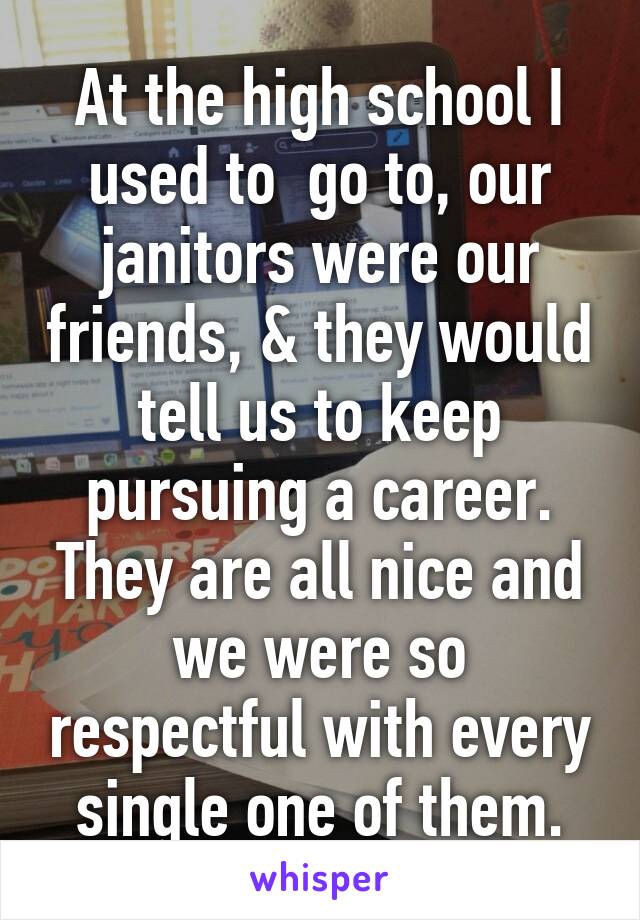 At the high school I used to  go to, our janitors were our friends, & they would tell us to keep pursuing a career. They are all nice and we were so respectful with every single one of them.