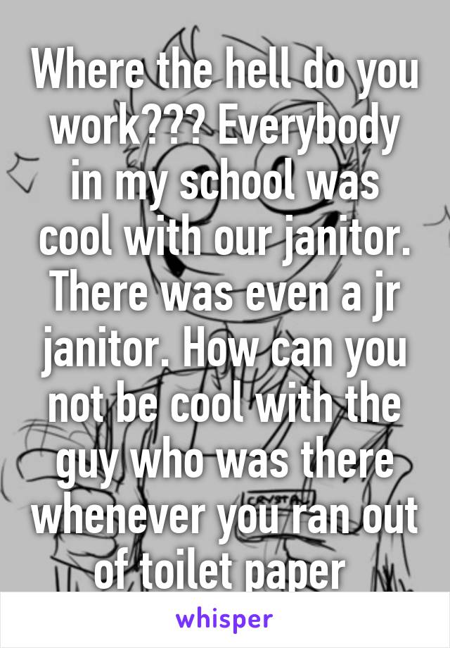 Where the hell do you work??? Everybody in my school was cool with our janitor. There was even a jr janitor. How can you not be cool with the guy who was there whenever you ran out of toilet paper 