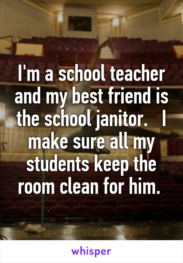 I'm a school teacher and my best friend is the school janitor.   I make sure all my students keep the room clean for him. 