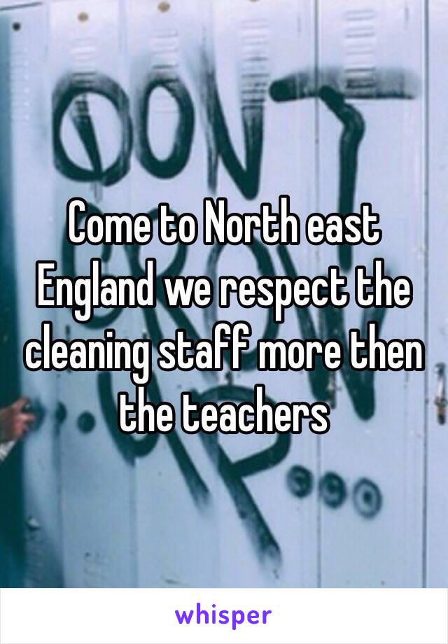 Come to North east England we respect the cleaning staff more then the teachers 