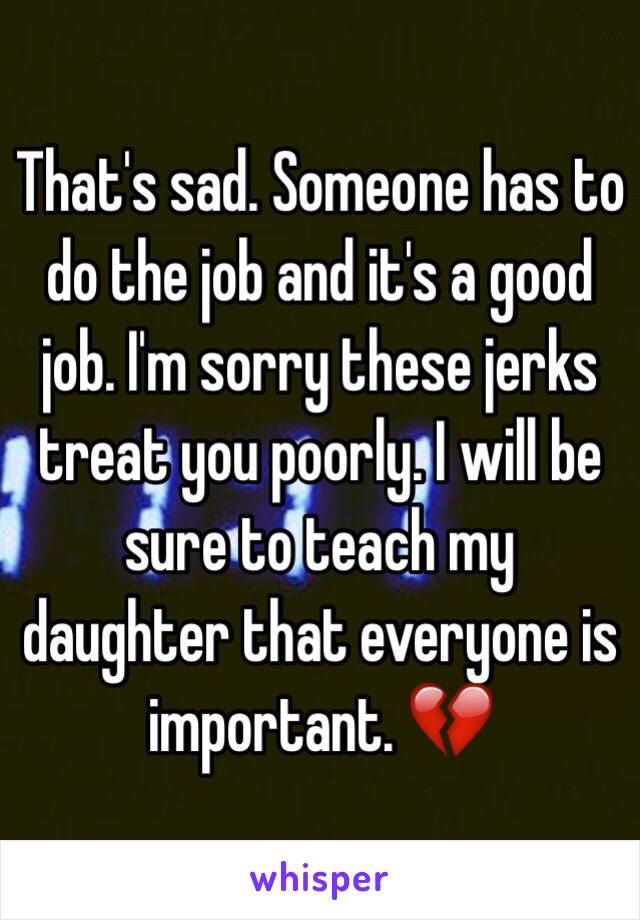 That's sad. Someone has to do the job and it's a good job. I'm sorry these jerks treat you poorly. I will be sure to teach my daughter that everyone is important. 💔