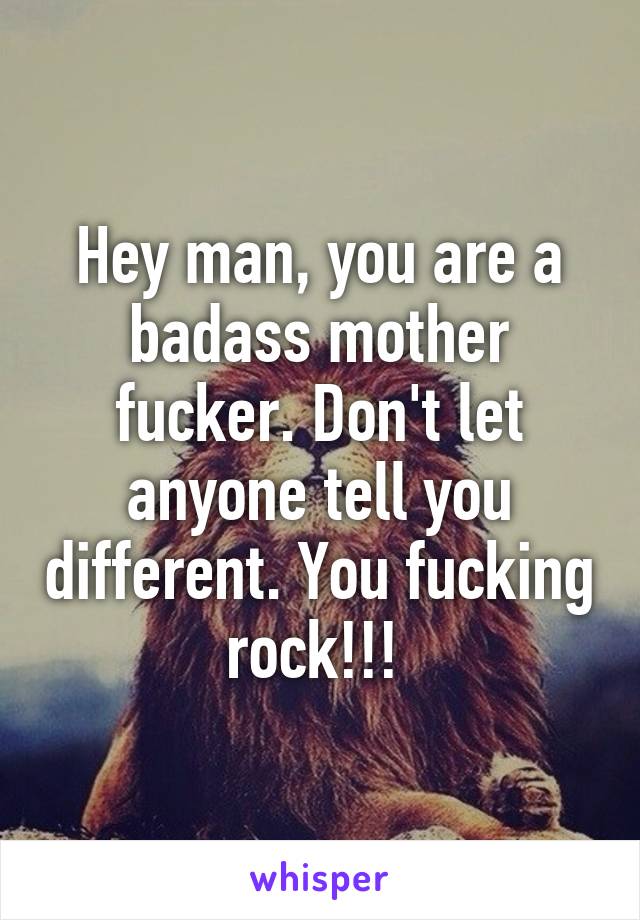 Hey man, you are a badass mother fucker. Don't let anyone tell you different. You fucking rock!!! 