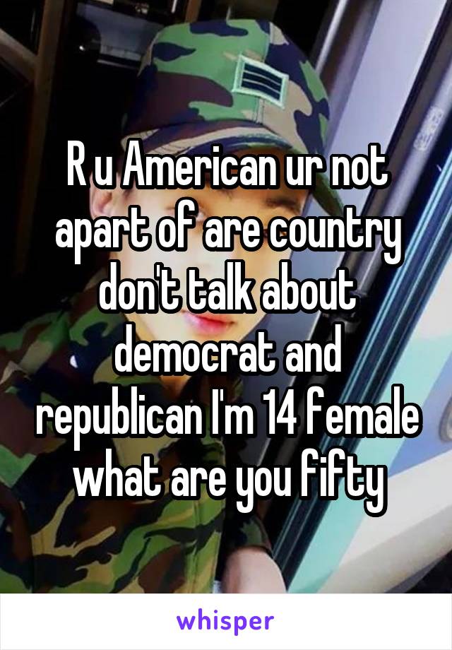 R u American ur not apart of are country don't talk about democrat and republican I'm 14 female what are you fifty