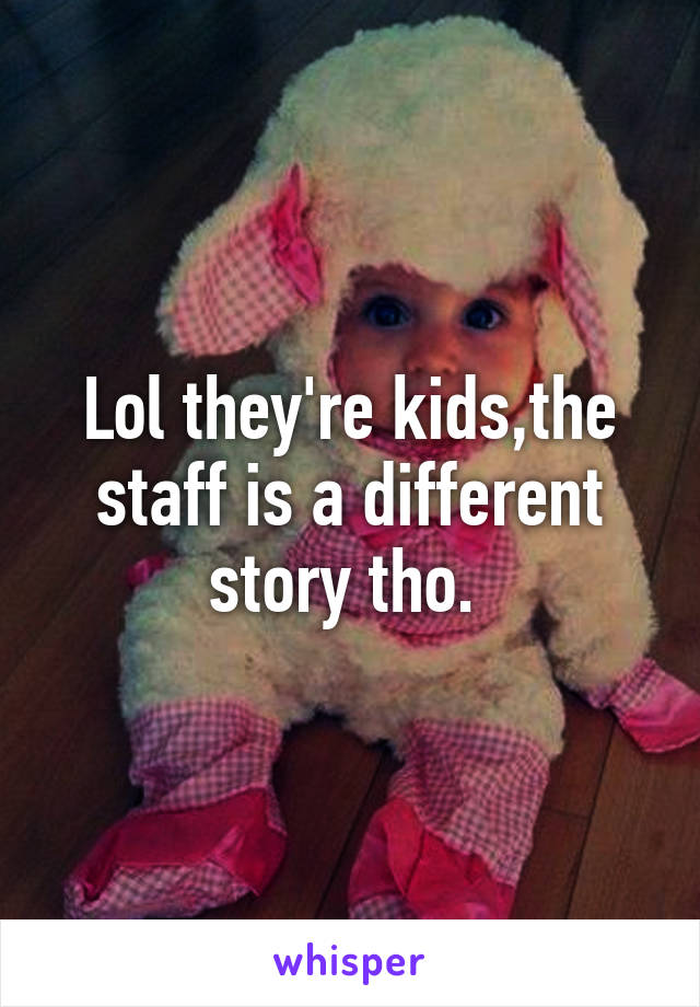 Lol they're kids,the staff is a different story tho. 