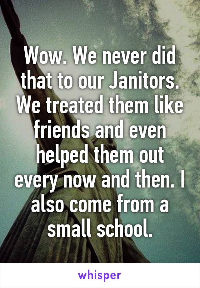 Wow. We never did that to our Janitors. We treated them like friends and even helped them out every now and then. I also come from a small school.