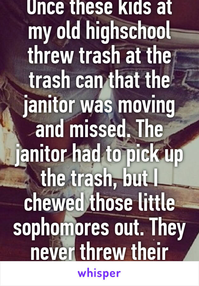 Once these kids at my old highschool threw trash at the trash can that the janitor was moving and missed. The janitor had to pick up the trash, but I chewed those little sophomores out. They never threw their trash again.