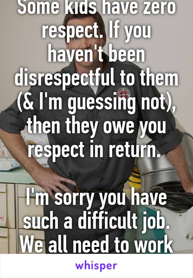 Some kids have zero respect. If you haven't been disrespectful to them (& I'm guessing not), then they owe you respect in return. 

I'm sorry you have such a difficult job. We all need to work & earn a living. 