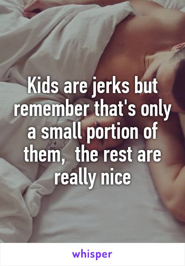 Kids are jerks but remember that's only a small portion of them,  the rest are really nice