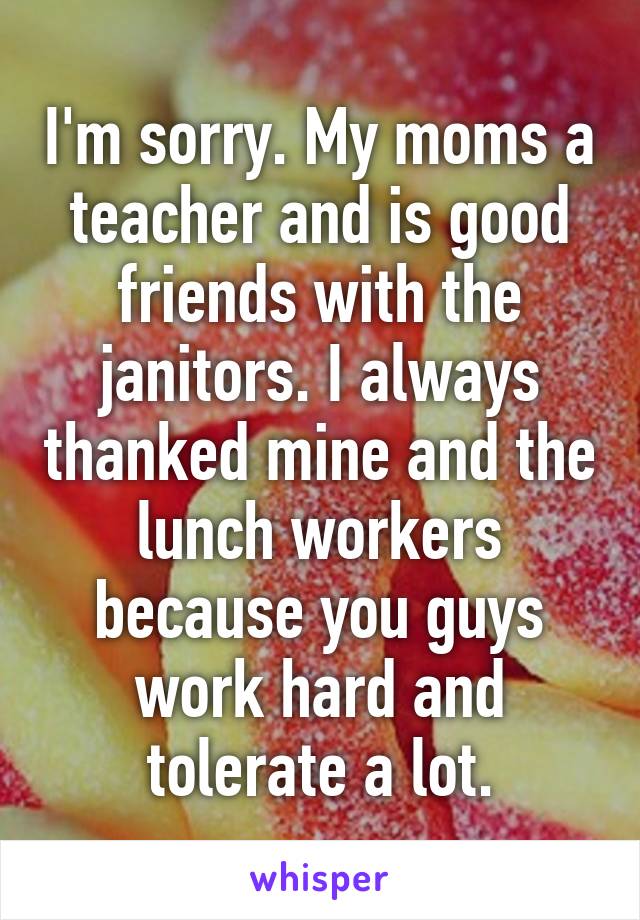 I'm sorry. My moms a teacher and is good friends with the janitors. I always thanked mine and the lunch workers because you guys work hard and tolerate a lot.