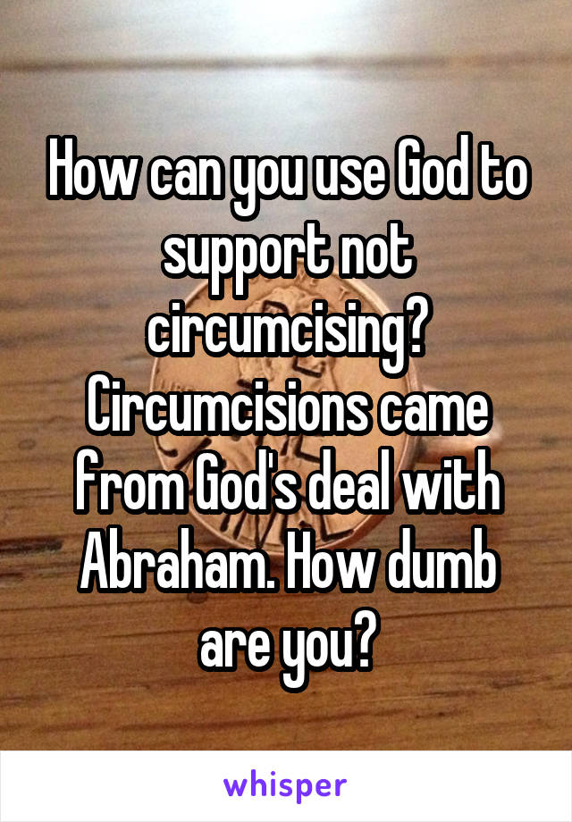 How can you use God to support not circumcising? Circumcisions came from God's deal with Abraham. How dumb are you?