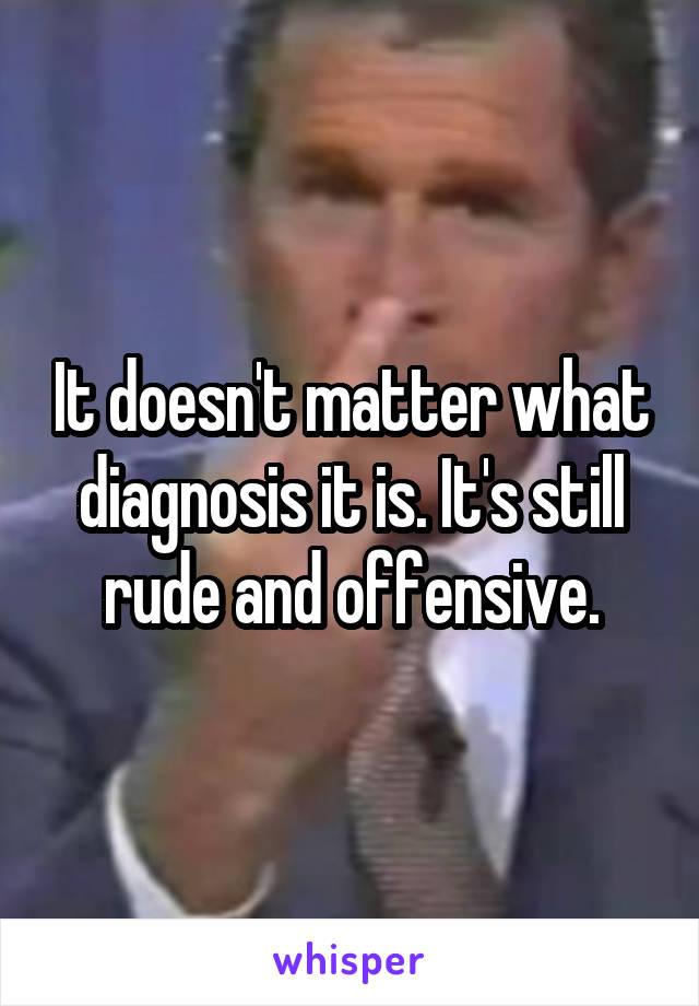 It doesn't matter what diagnosis it is. It's still rude and offensive.