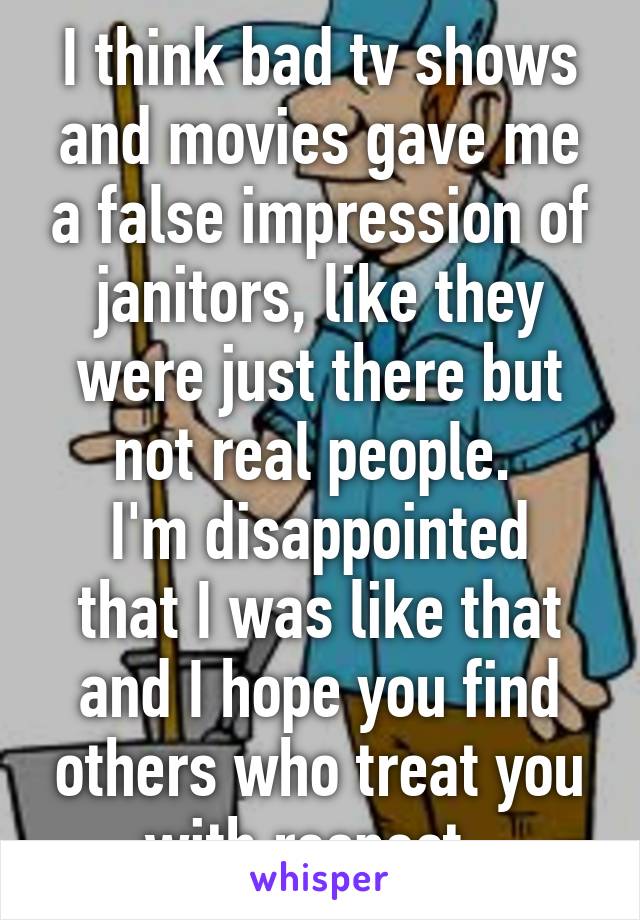 I think bad tv shows and movies gave me a false impression of janitors, like they were just there but not real people. 
I'm disappointed that I was like that and I hope you find others who treat you with respect. 