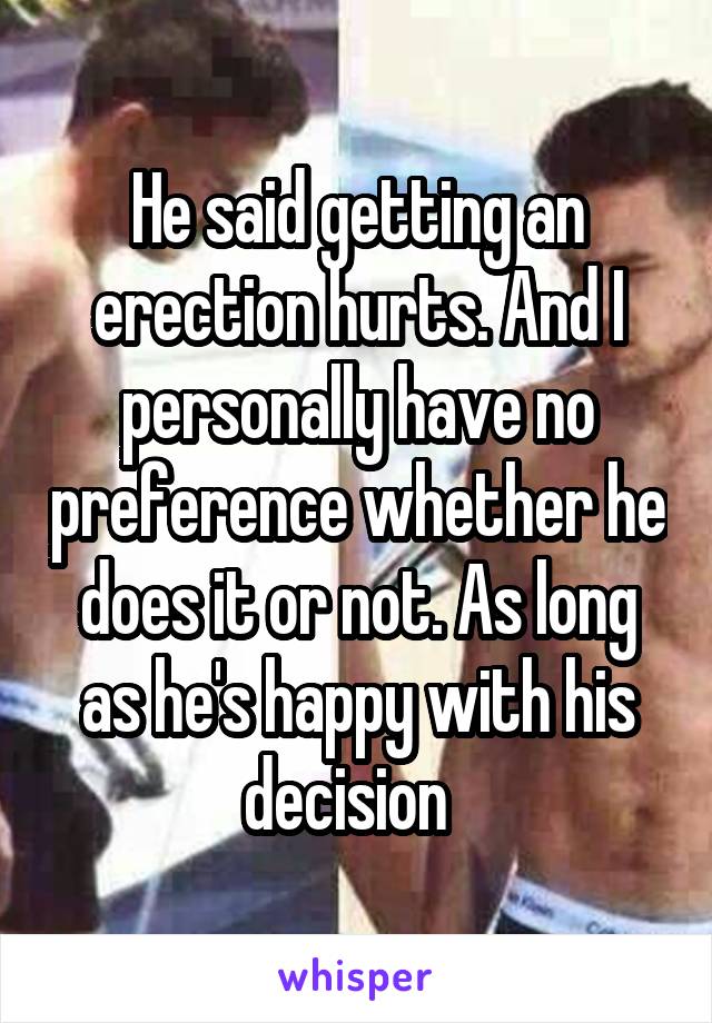 He said getting an erection hurts. And I personally have no preference whether he does it or not. As long as he's happy with his decision  