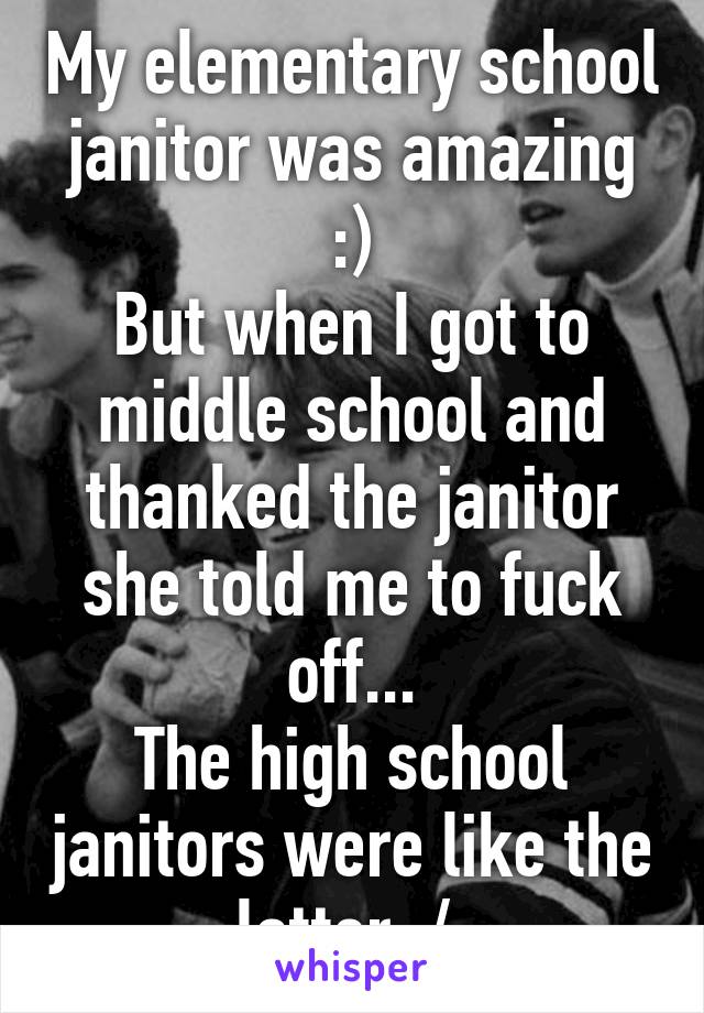 My elementary school janitor was amazing :)
But when I got to middle school and thanked the janitor she told me to fuck off...
The high school janitors were like the latter :/ 