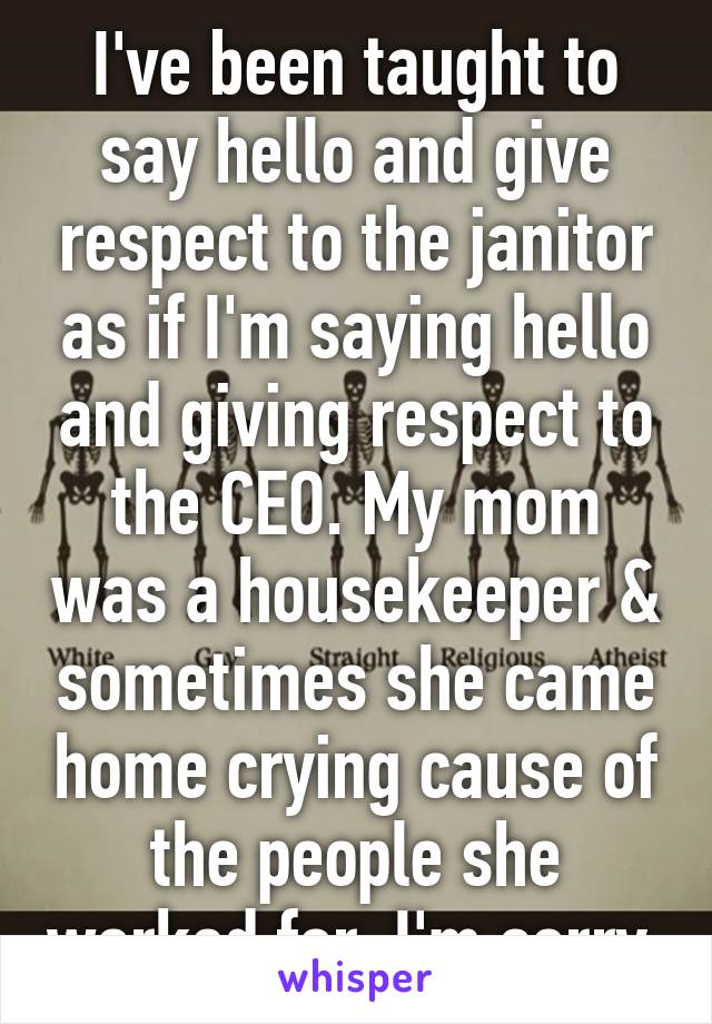 I've been taught to say hello and give respect to the janitor as if I'm saying hello and giving respect to the CEO. My mom was a housekeeper & sometimes she came home crying cause of the people she worked for. I'm sorry 