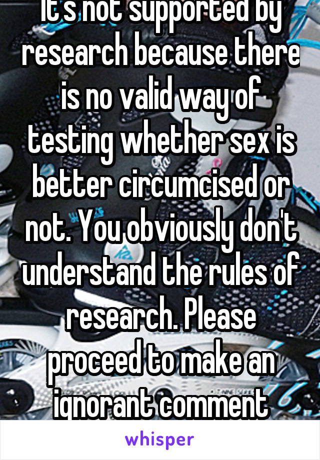 It's not supported by research because there is no valid way of testing whether sex is better circumcised or not. You obviously don't understand the rules of research. Please proceed to make an ignorant comment back.