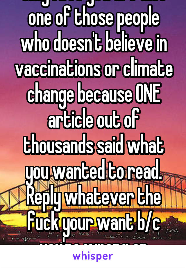 Omg I bet you are also one of those people who doesn't believe in vaccinations or climate change because ONE article out of thousands said what you wanted to read. Reply whatever the fuck your want b/c you're wrong on everything