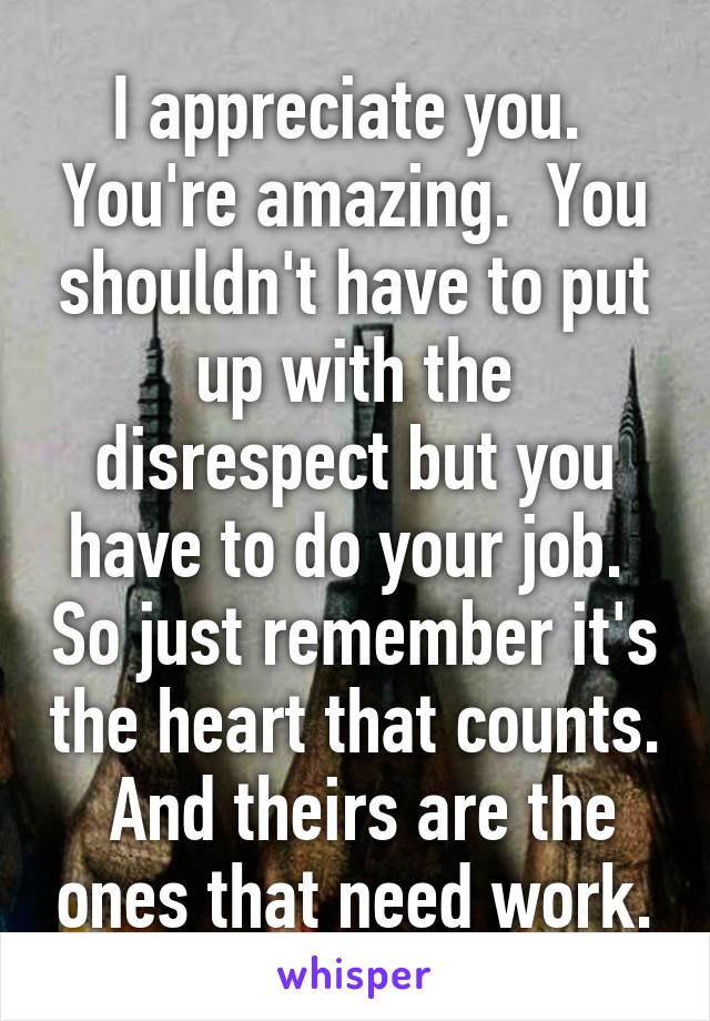 I appreciate you.  You're amazing.  You shouldn't have to put up with the disrespect but you have to do your job.  So just remember it's the heart that counts.  And theirs are the ones that need work.