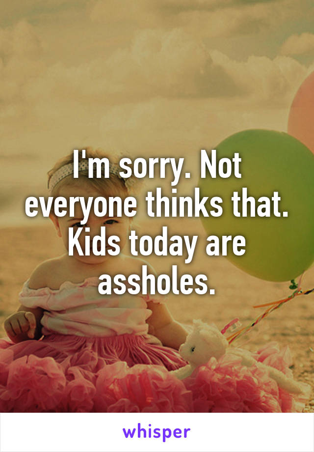 I'm sorry. Not everyone thinks that. Kids today are assholes.