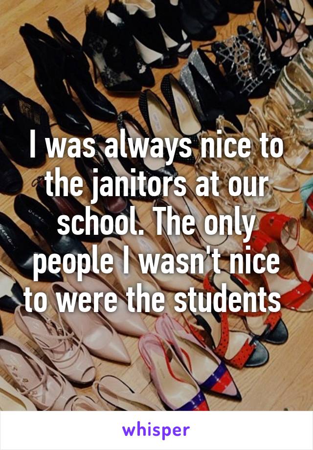 I was always nice to the janitors at our school. The only people I wasn't nice to were the students 