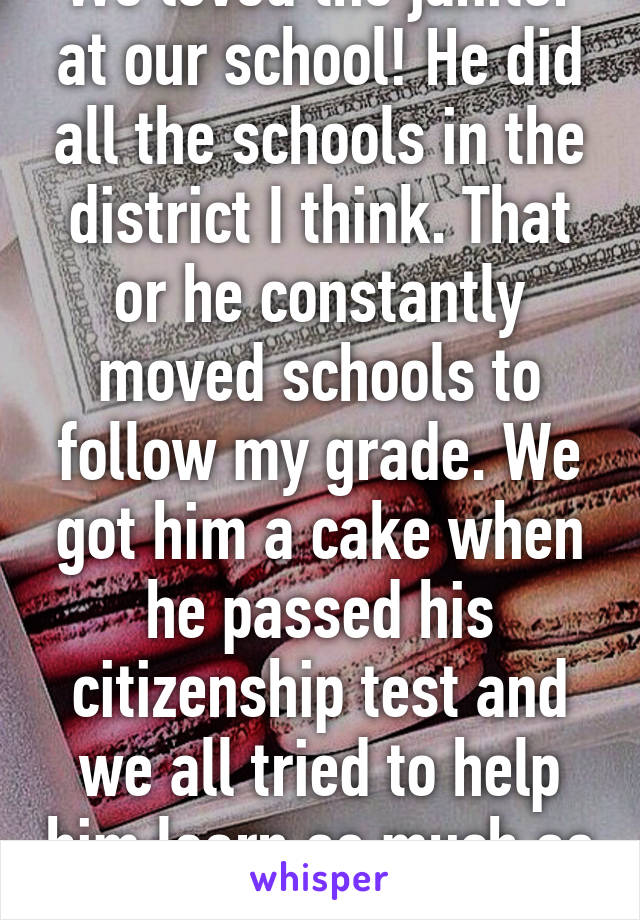 We loved the janitor at our school! He did all the schools in the district I think. That or he constantly moved schools to follow my grade. We got him a cake when he passed his citizenship test and we all tried to help him learn as much as we could! 