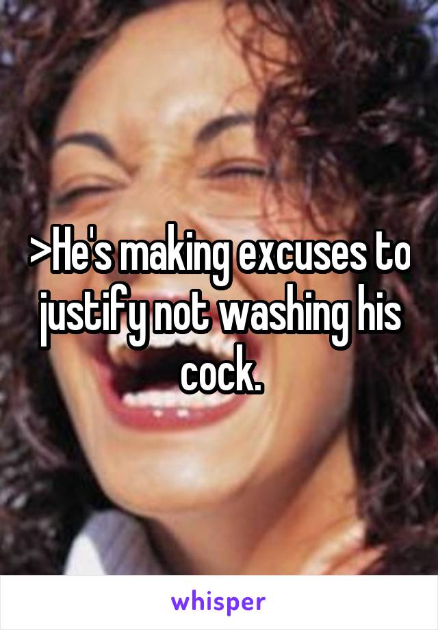 >He's making excuses to justify not washing his cock.