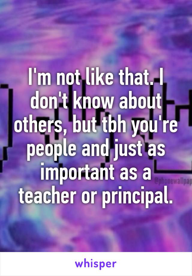 I'm not like that. I don't know about others, but tbh you're people and just as important as a teacher or principal.