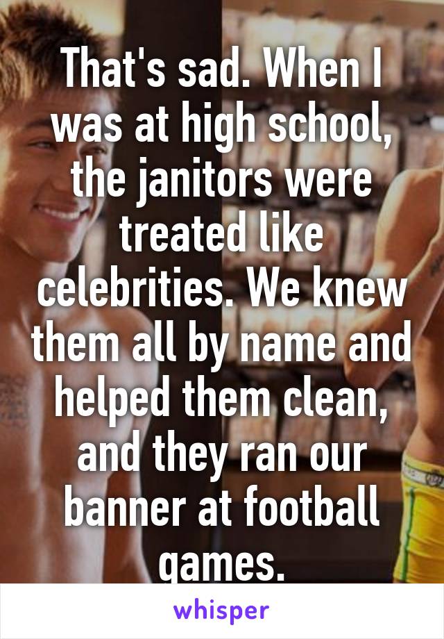 That's sad. When I was at high school, the janitors were treated like celebrities. We knew them all by name and helped them clean, and they ran our banner at football games.