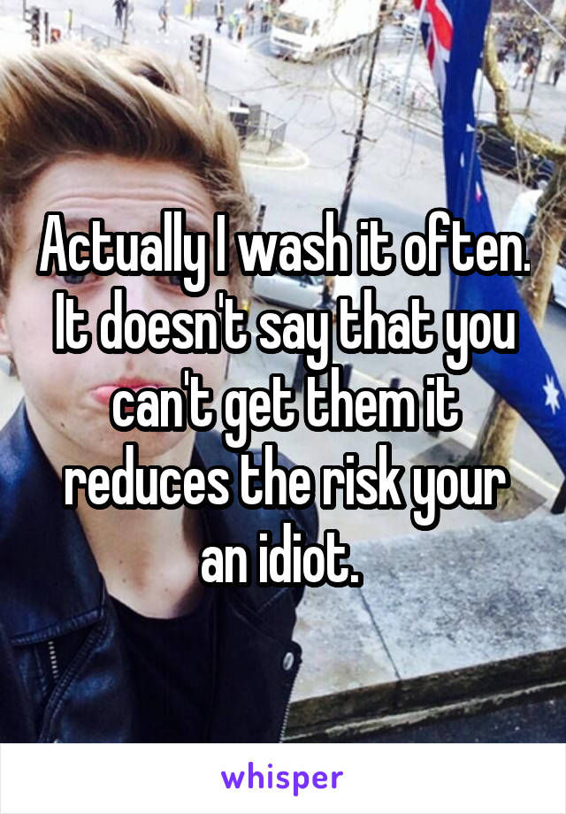 Actually I wash it often. It doesn't say that you can't get them it reduces the risk your an idiot. 