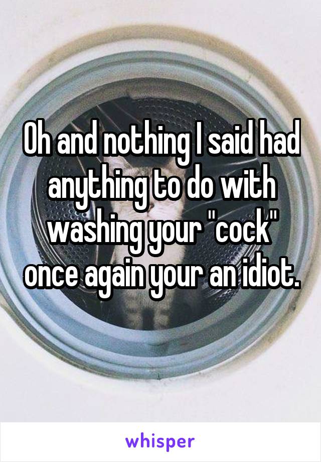 Oh and nothing I said had anything to do with washing your "cock" once again your an idiot. 