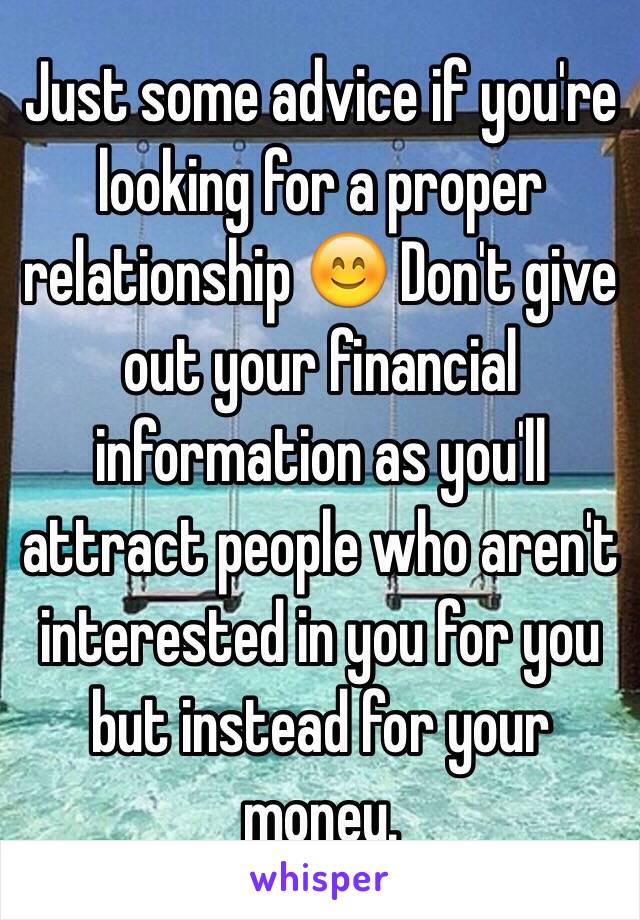 Just some advice if you're looking for a proper relationship 😊 Don't give out your financial information as you'll attract people who aren't interested in you for you but instead for your money. 
