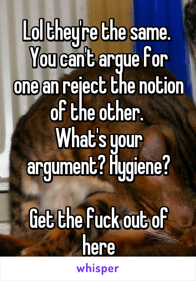 Lol they're the same. 
You can't argue for one an reject the notion of the other. 
What's your argument? Hygiene?

Get the fuck out of here