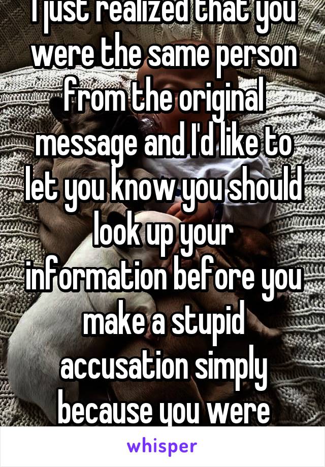 I just realized that you were the same person from the original message and I'd like to let you know you should look up your information before you make a stupid accusation simply because you were wrong. 