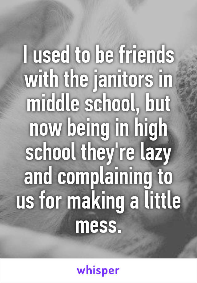 I used to be friends with the janitors in middle school, but now being in high school they're lazy and complaining to us for making a little mess.