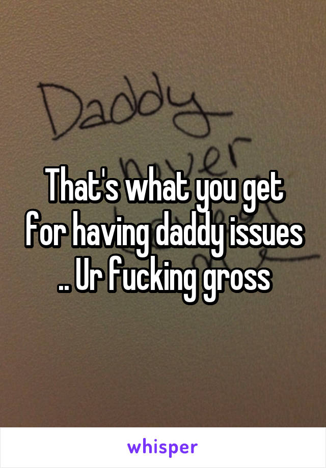 That's what you get for having daddy issues .. Ur fucking gross