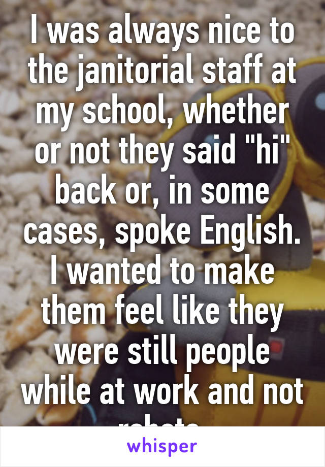 I was always nice to the janitorial staff at my school, whether or not they said "hi" back or, in some cases, spoke English. I wanted to make them feel like they were still people while at work and not robots.