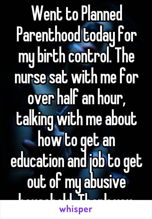 Went to Planned Parenthood today for my birth control. The nurse sat with me for over half an hour, talking with me about how to get an education and job to get out of my abusive household. Thank you.