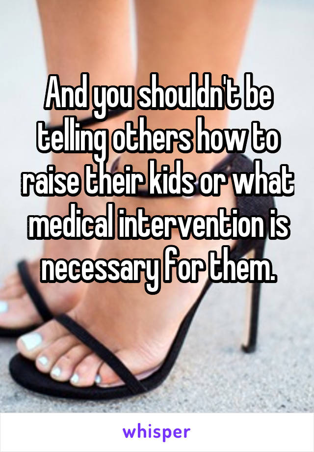 And you shouldn't be telling others how to raise their kids or what medical intervention is necessary for them.

