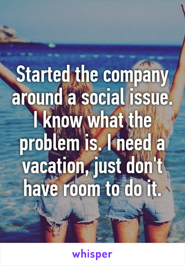 Started the company around a social issue. I know what the problem is. I need a vacation, just don't have room to do it.