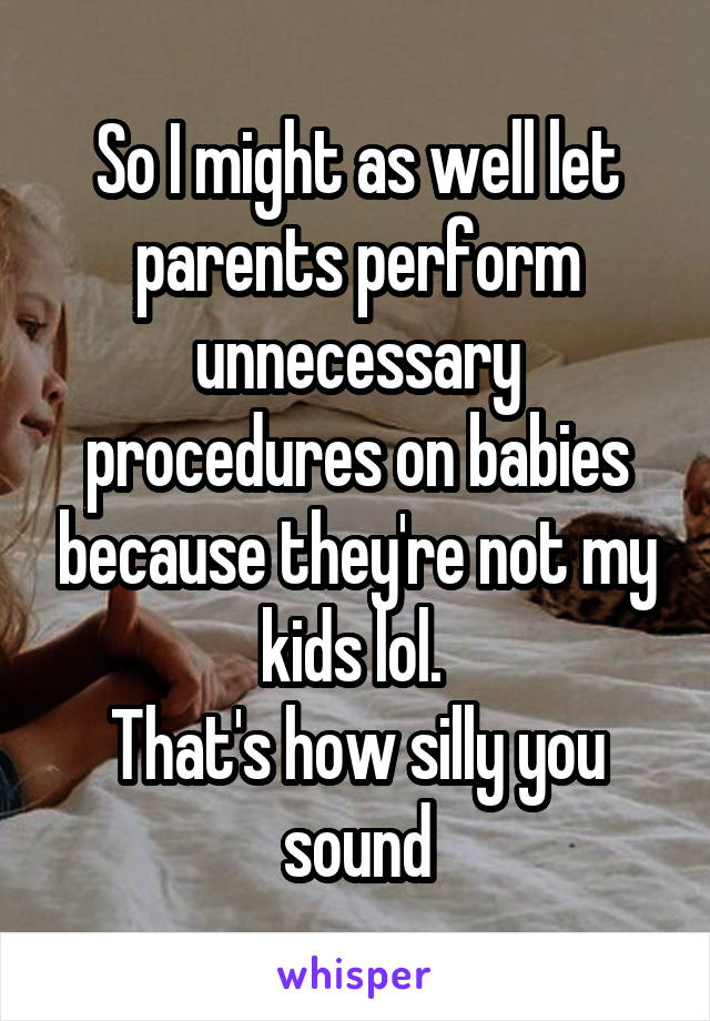 So I might as well let parents perform unnecessary procedures on babies because they're not my kids lol. 
That's how silly you sound