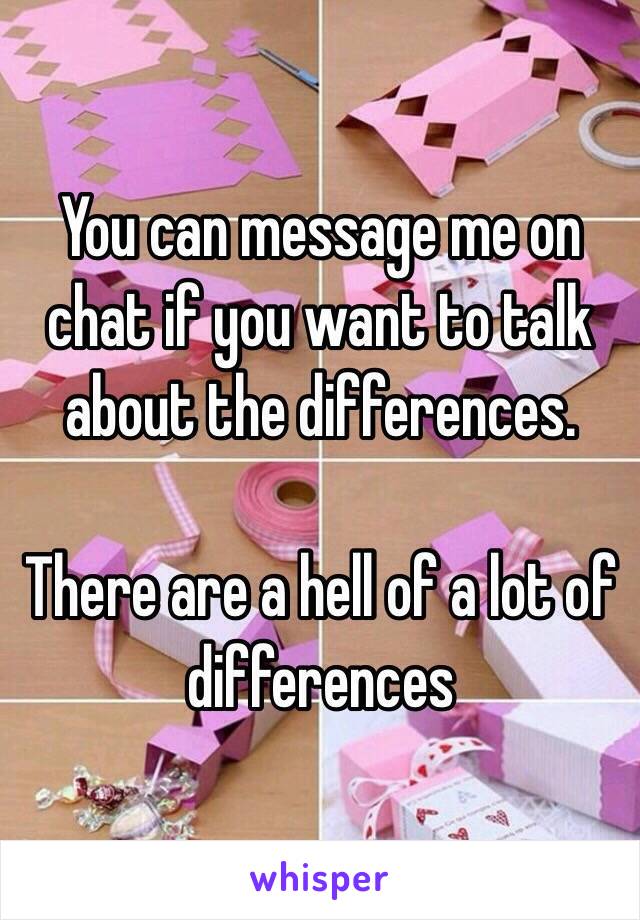 You can message me on chat if you want to talk about the differences. 

There are a hell of a lot of differences 