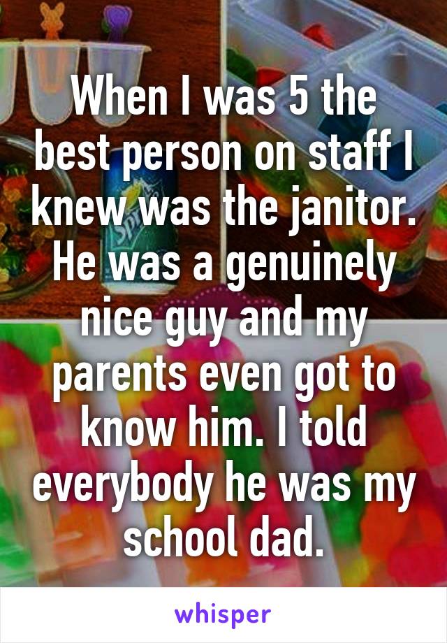 When I was 5 the best person on staff I knew was the janitor. He was a genuinely nice guy and my parents even got to know him. I told everybody he was my school dad.