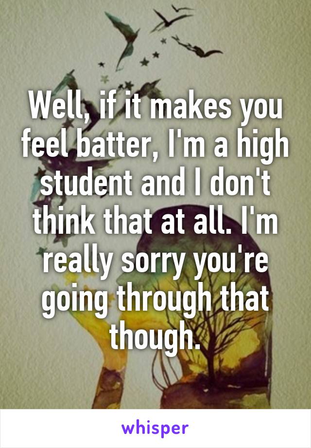 Well, if it makes you feel batter, I'm a high student and I don't think that at all. I'm really sorry you're going through that though.