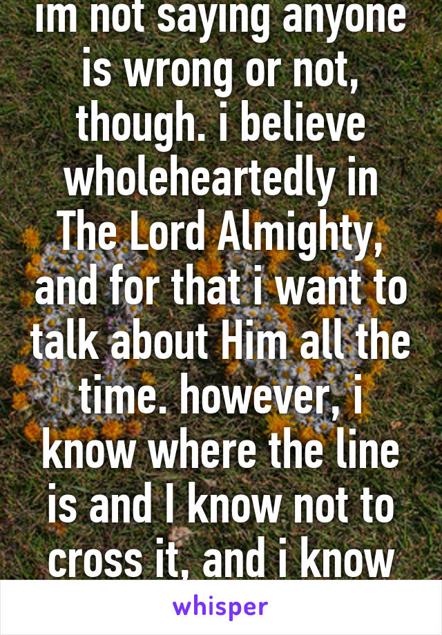 im not saying anyone is wrong or not, though. i believe wholeheartedly in The Lord Almighty, and for that i want to talk about Him all the time. however, i know where the line is and I know not to cross it, and i know not to hurt anybody.