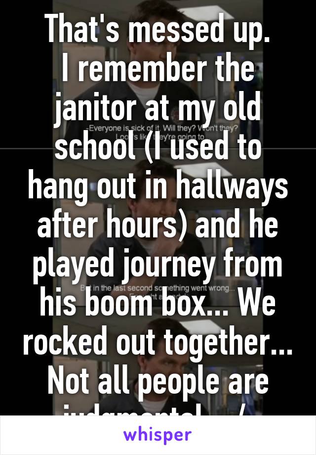 That's messed up.
I remember the janitor at my old school (I used to hang out in hallways after hours) and he played journey from his boom box... We rocked out together... Not all people are judgmental... /: