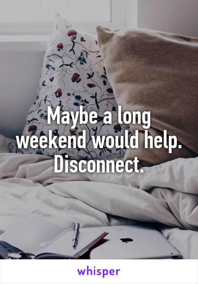 Maybe a long weekend would help. Disconnect.