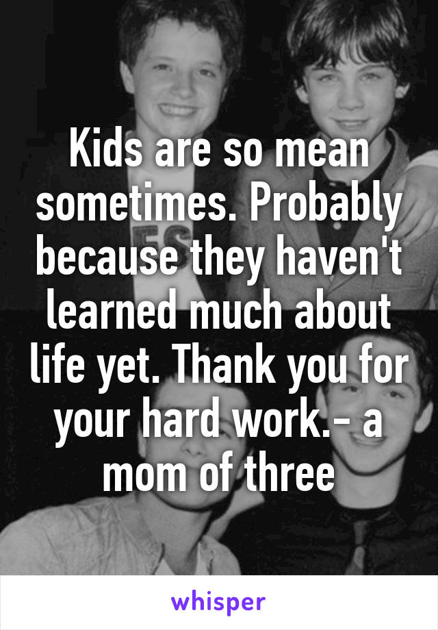 Kids are so mean sometimes. Probably because they haven't learned much about life yet. Thank you for your hard work.- a mom of three