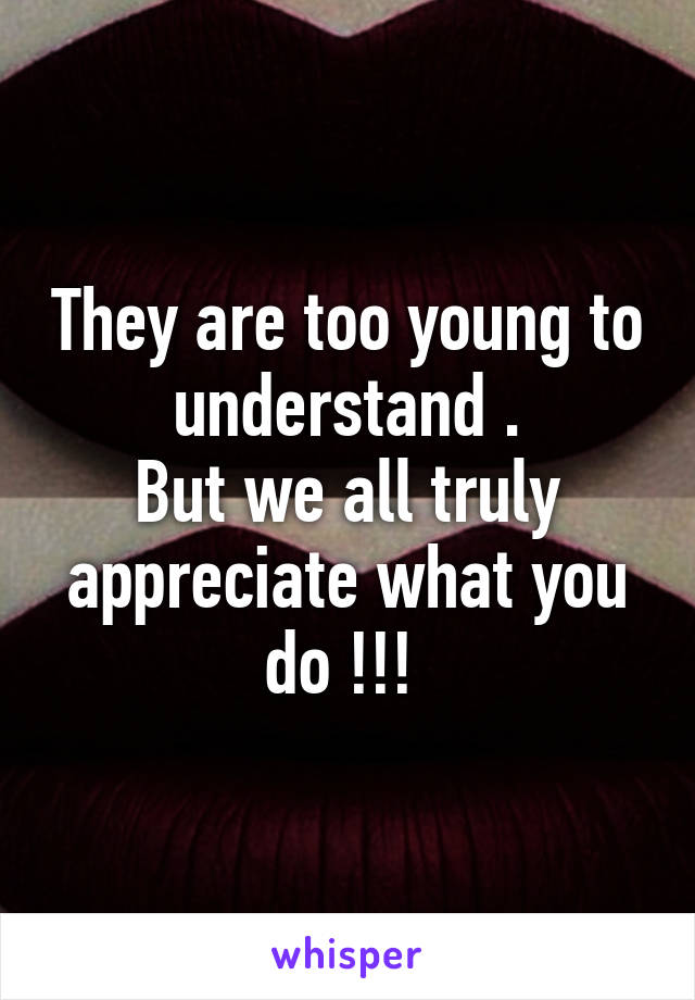 They are too young to understand .
But we all truly appreciate what you do !!! 