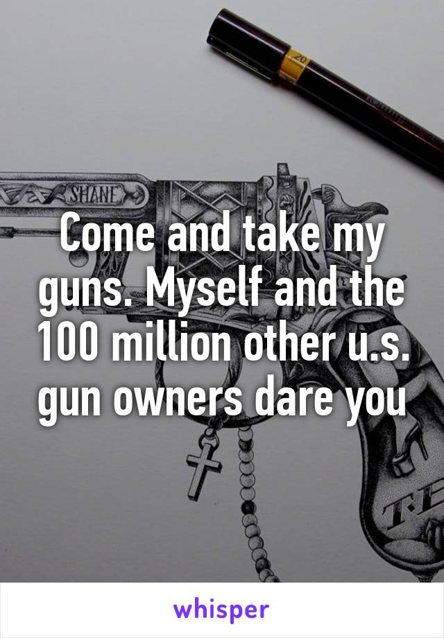 Come and take my guns. Myself and the 100 million other u.s. gun owners dare you