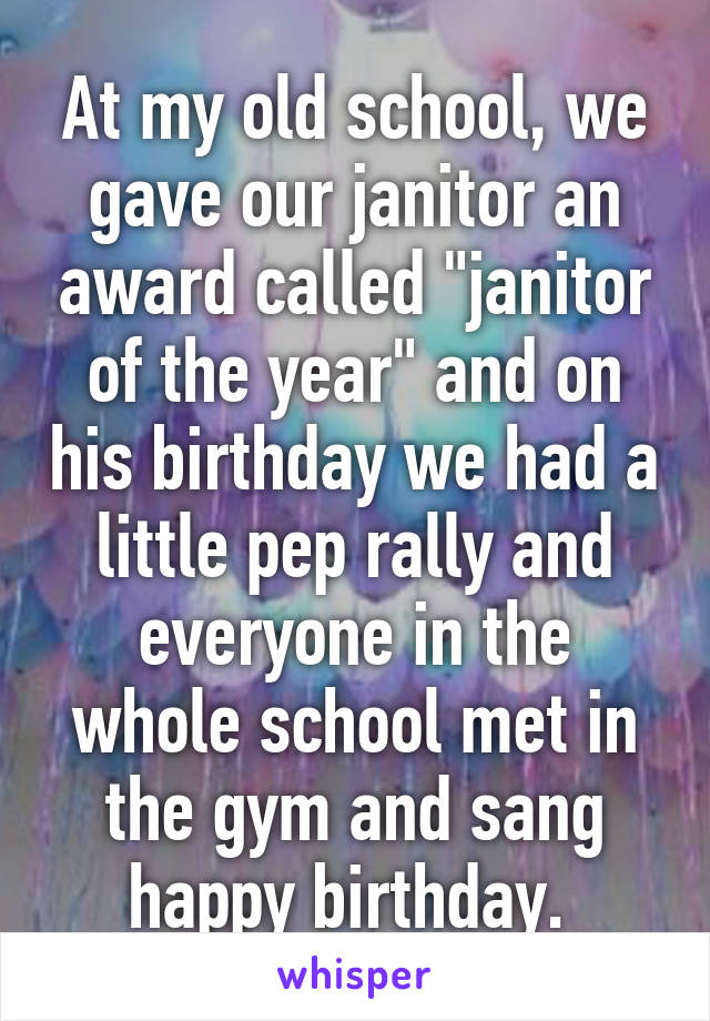 At my old school, we gave our janitor an award called "janitor of the year" and on his birthday we had a little pep rally and everyone in the whole school met in the gym and sang happy birthday. 